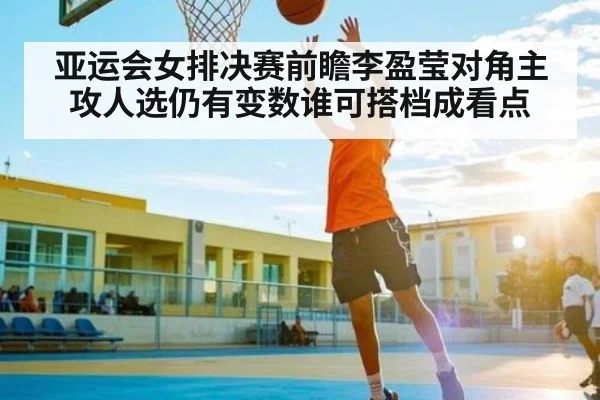 亚运会女排决赛前瞻李盈莹对角主攻人选仍有变数谁可搭档成看点